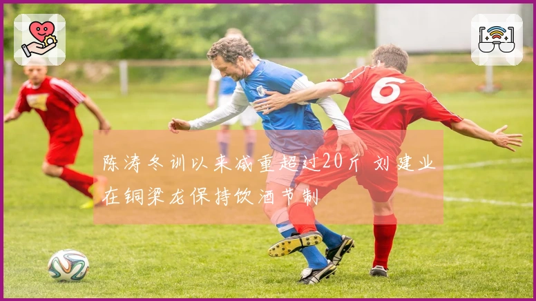 陈涛冬训以来减重超过20斤 刘建业在铜梁龙保持饮酒节制