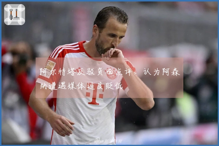 阿尔特塔反驳负面点评，认为阿森纳遭遇媒体过度贬低