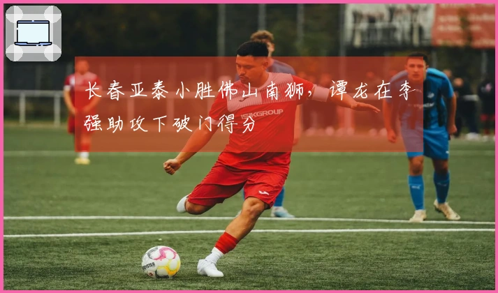 长春亚泰小胜佛山南狮，谭龙在李强助攻下破门得分