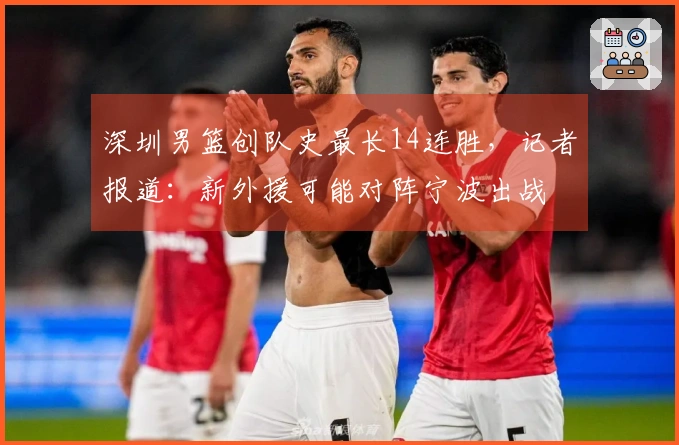 深圳男篮创队史最长14连胜，记者报道：新外援可能对阵宁波出战