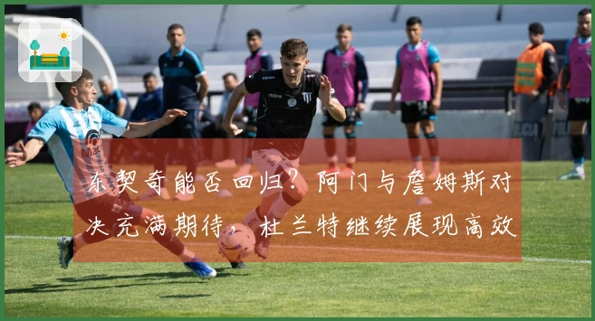 东契奇能否回归？阿门与詹姆斯对决充满期待，杜兰特继续展现高效表现