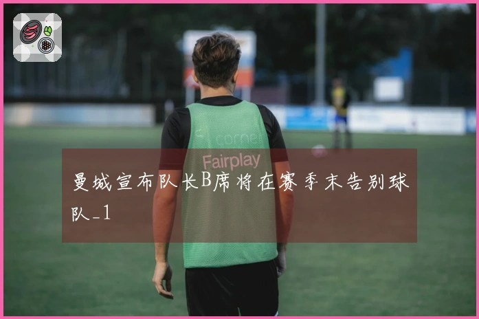 曼城宣布队长B席将在赛季末告别球队_1