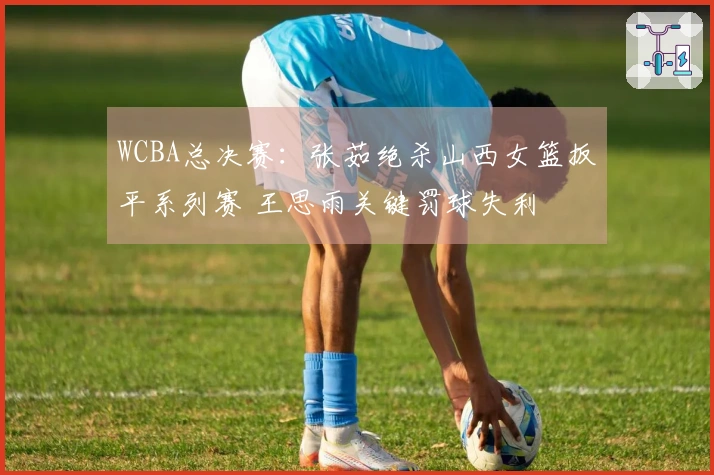 WCBA总决赛：张茹绝杀山西女篮扳平系列赛 王思雨关键罚球失利