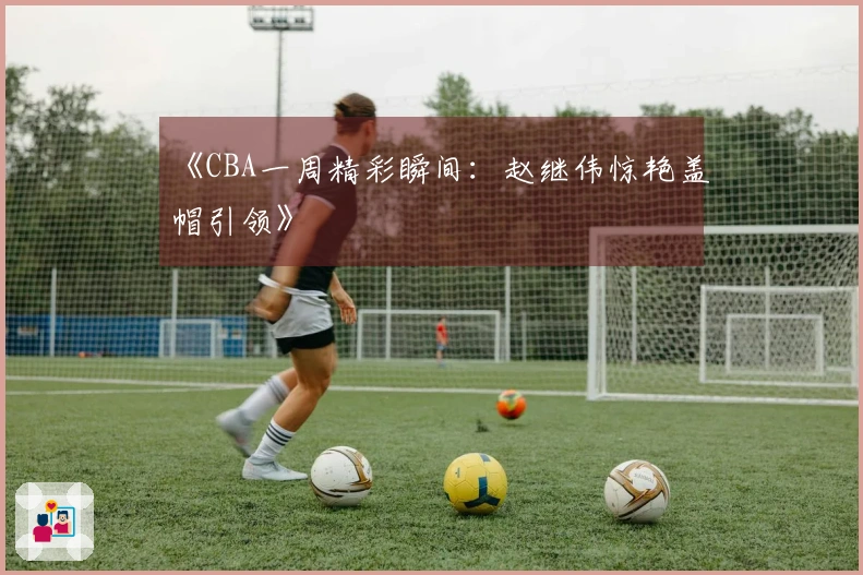 《CBA一周精彩瞬间：赵继伟惊艳盖帽引领》