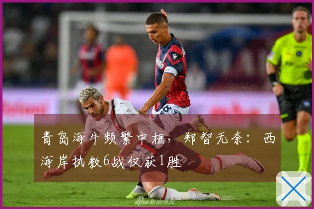 青岛海牛频繁中框，郑智无奈：西海岸执教6战仅获1胜
