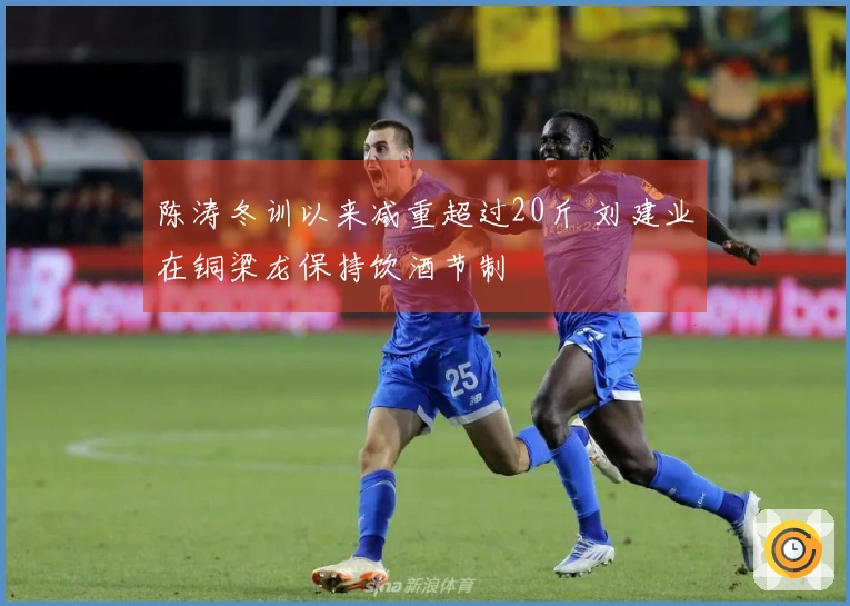 陈涛冬训以来减重超过20斤 刘建业在铜梁龙保持饮酒节制