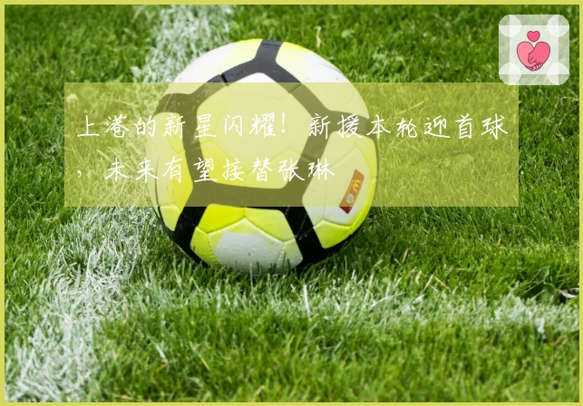 上港的新星闪耀！新援本轮迎首球，未来有望接替张琳芃