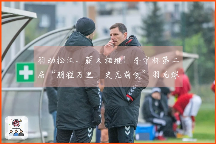 羽动松江，薪火相继！李宁杯第二届“朋程万里・史无前例”羽毛球挑战赛首站成功举办