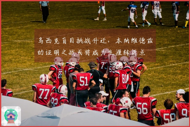 乌西克盲目挑战升迁，本纳维德兹的证明之战或将成为生涯转折点