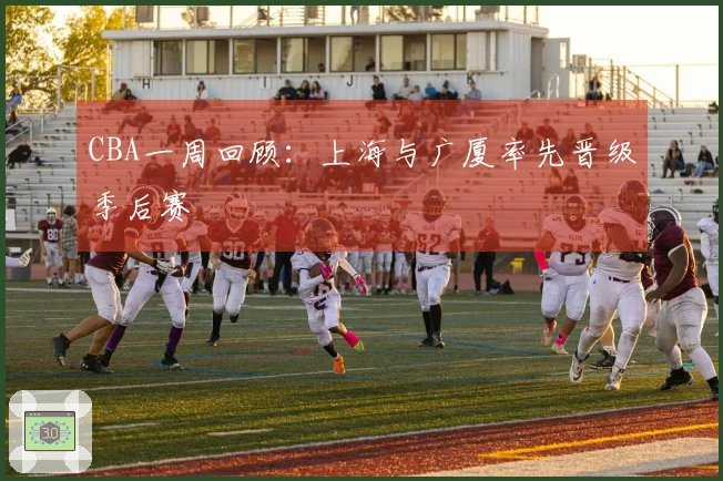 CBA一周回顾：上海与广厦率先晋级季后赛